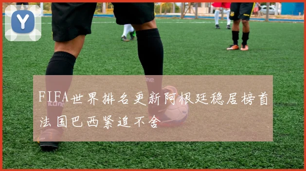 FIFA世界排名更新阿根廷稳居榜首法国巴西紧追不舍