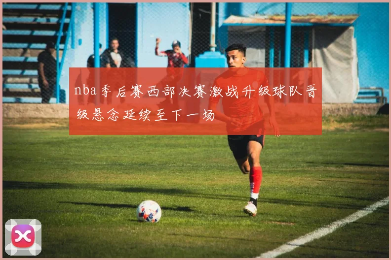 nba季后赛西部决赛激战升级球队晋级悬念延续至下一场