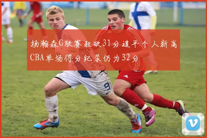 杨瀚森G联赛狂砍31分追平个人新高CBA单场得分纪录仍为32分