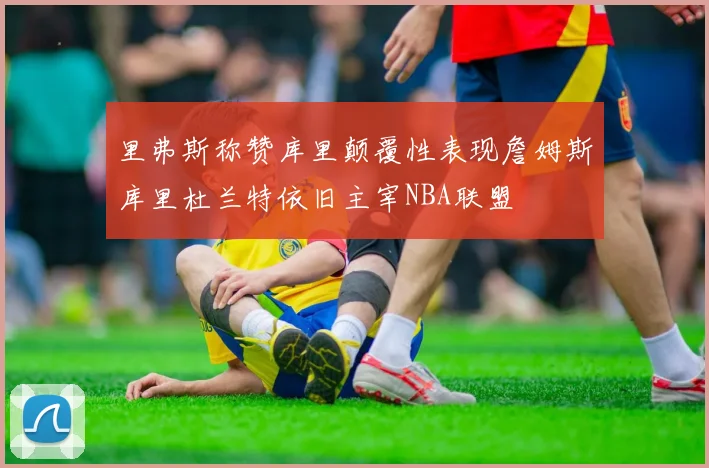 里弗斯称赞库里颠覆性表现詹姆斯库里杜兰特依旧主宰NBA联盟