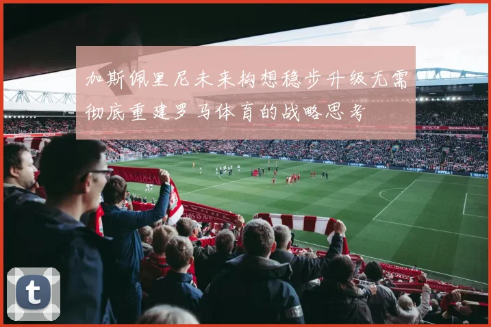 加斯佩里尼未来构想稳步升级无需彻底重建罗马体育的战略思考