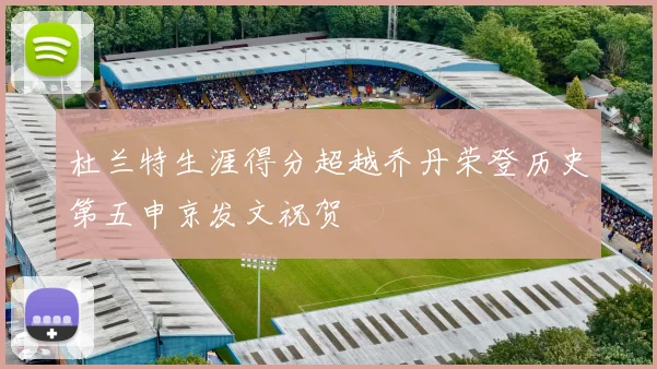 杜兰特生涯得分超越乔丹荣登历史第五申京发文祝贺