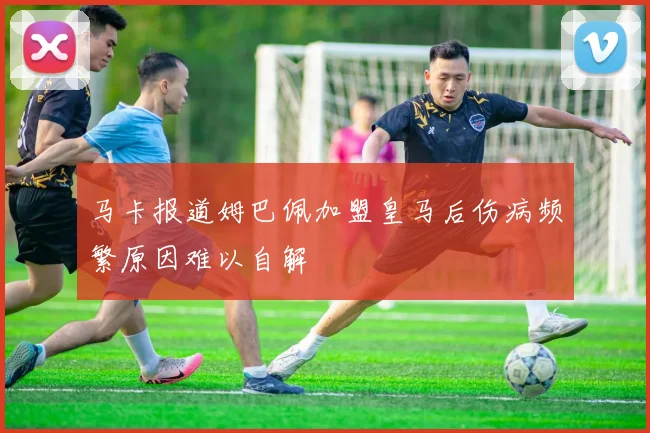 马卡报道姆巴佩加盟皇马后伤病频繁原因难以自解