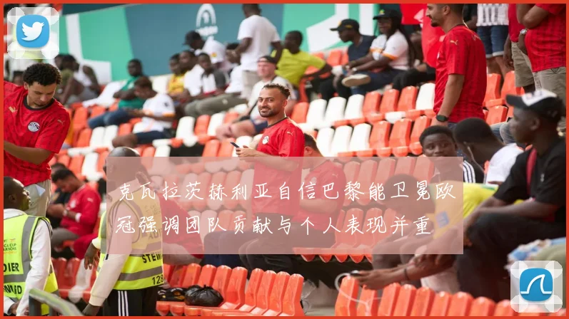 克瓦拉茨赫利亚自信巴黎能卫冕欧冠强调团队贡献与个人表现并重
