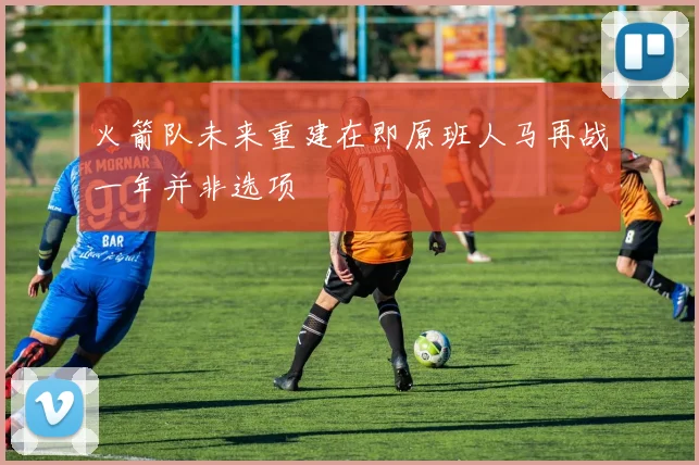 火箭队未来重建在即原班人马再战一年并非选项