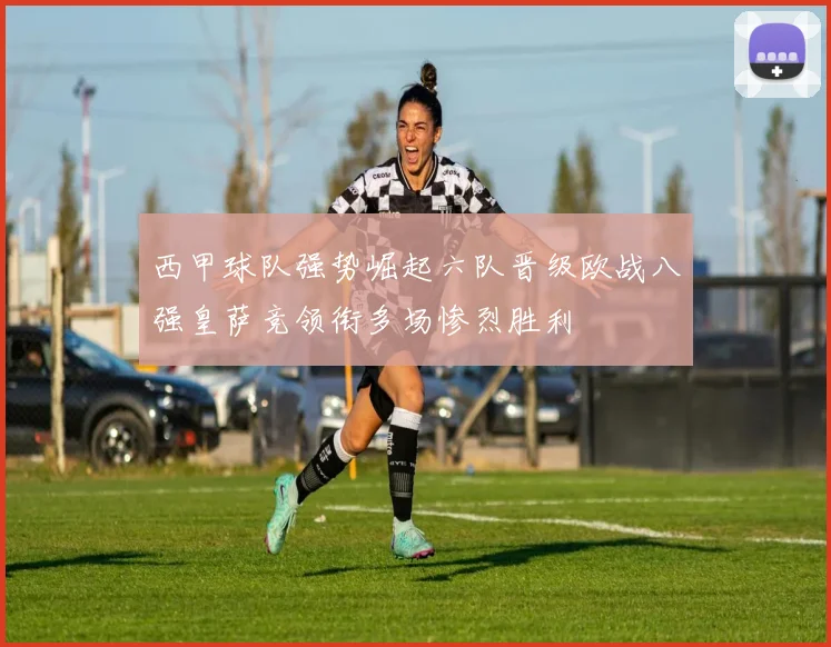 西甲球队强势崛起六队晋级欧战八强皇萨竞领衔多场惨烈胜利