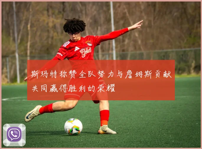 斯玛特称赞全队努力与詹姆斯贡献共同赢得胜利的荣耀